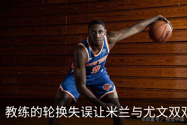 教练的轮换失误让米兰与尤文双双陷入苦战